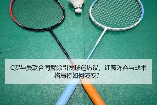 C罗与曼联合同解除引发球迷热议，红魔阵容与战术格局将如何演变？